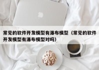 常见的软件开发模型有瀑布模型（常见的软件开发模型有瀑布模型对吗）